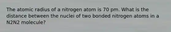 The atomic radius of a nitrogen atom is 70 pm. What is the distance between the nuclei of two bonded nitrogen atoms in a N2N2 molecule?