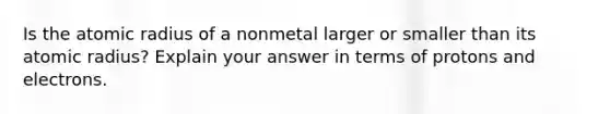 Is the atomic radius of a nonmetal larger or smaller than its atomic radius? Explain your answer in terms of protons and electrons.