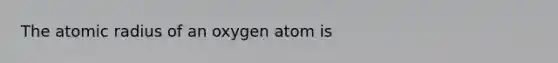 The atomic radius of an oxygen atom is