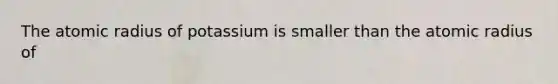 The atomic radius of potassium is smaller than the atomic radius of