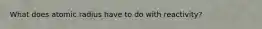 What does atomic radius have to do with reactivity?
