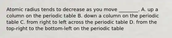 Atomic radius tends to decrease as you move ________. A. up a column on the periodic table B. down a column on the periodic table C. from right to left across the periodic table D. from the top-right to the bottom-left on the periodic table