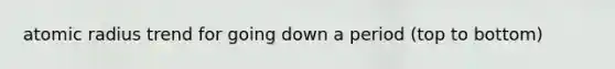 atomic radius trend for going down a period (top to bottom)