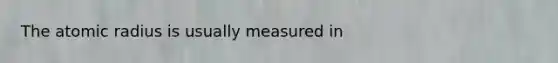 The atomic radius is usually measured in