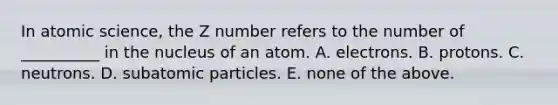 In atomic science, the Z number refers to the number of __________ in the nucleus of an atom. A. electrons. B. protons. C. neutrons. D. subatomic particles. E. none of the above.