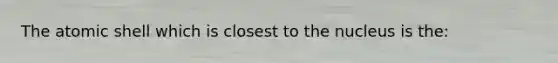 The atomic shell which is closest to the nucleus is the: