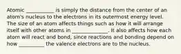 Atomic ___________ is simply the distance from the center of an atom's nucleus to the electrons in its outermost energy level. The size of an atom affects things such as how it will arrange itself with other atoms in ______________. It also affects how each atom will react and bond, since reactions and bonding depend on how __________ the valence electrons are to the nucleus.