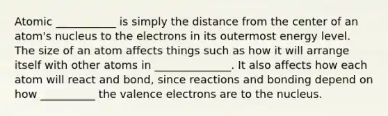 Atomic ___________ is simply the distance from the center of an atom's nucleus to the electrons in its outermost energy level. The size of an atom affects things such as how it will arrange itself with other atoms in ______________. It also affects how each atom will react and bond, since reactions and bonding depend on how __________ the valence electrons are to the nucleus.