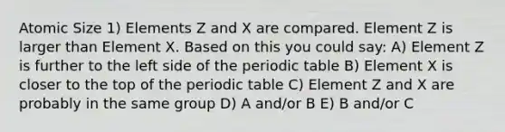 Atomic Size 1) Elements Z and X are compared. Element Z is larger than Element X. Based on this you could say: A) Element Z is further to the left side of the periodic table B) Element X is closer to the top of the periodic table C) Element Z and X are probably in the same group D) A and/or B E) B and/or C