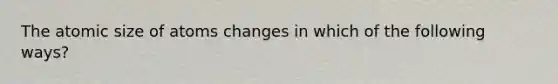 The atomic size of atoms changes in which of the following ways?