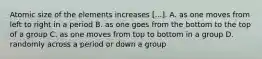 Atomic size of the elements increases [...]. A. as one moves from left to right in a period B. as one goes from the bottom to the top of a group C. as one moves from top to bottom in a group D. randomly across a period or down a group