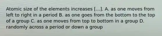 Atomic size of the elements increases [...]. A. as one moves from left to right in a period B. as one goes from the bottom to the top of a group C. as one moves from top to bottom in a group D. randomly across a period or down a group