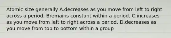 Atomic size generally A.decreases as you move from left to right across a period. Bremains constant within a period. C.increases as you move from left to right across a period. D.decreases as you move from top to bottom within a group