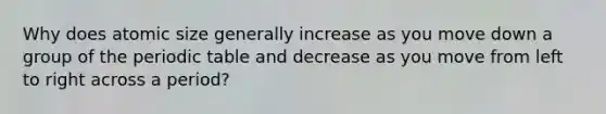 Why does atomic size generally increase as you move down a group of the periodic table and decrease as you move from left to right across a period?