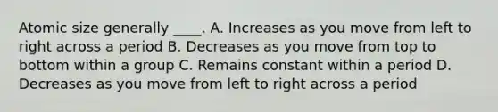 Atomic size generally ____. A. Increases as you move from left to right across a period B. Decreases as you move from top to bottom within a group C. Remains constant within a period D. Decreases as you move from left to right across a period