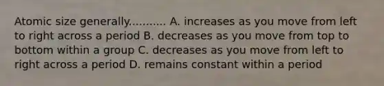 Atomic size generally........... A. increases as you move from left to right across a period B. decreases as you move from top to bottom within a group C. decreases as you move from left to right across a period D. remains constant within a period