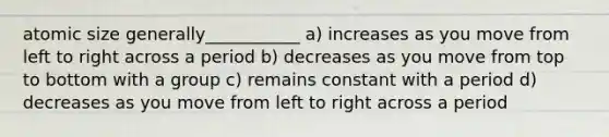 atomic size generally___________ a) increases as you move from left to right across a period b) decreases as you move from top to bottom with a group c) remains constant with a period d) decreases as you move from left to right across a period