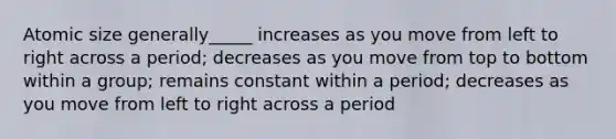 Atomic size generally_____ increases as you move from left to right across a period; decreases as you move from top to bottom within a group; remains constant within a period; decreases as you move from left to right across a period