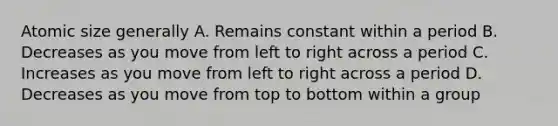 Atomic size generally A. Remains constant within a period B. Decreases as you move from left to right across a period C. Increases as you move from left to right across a period D. Decreases as you move from top to bottom within a group