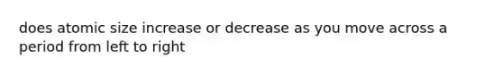 does atomic size increase or decrease as you move across a period from left to right