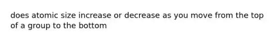 does atomic size increase or decrease as you move from the top of a group to the bottom