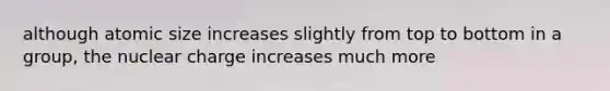 although atomic size increases slightly from top to bottom in a group, the nuclear charge increases much more