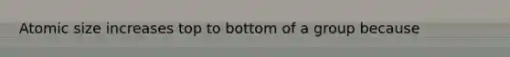 Atomic size increases top to bottom of a group because