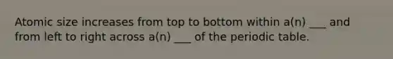 Atomic size increases from top to bottom within a(n) ___ and from left to right across a(n) ___ of <a href='https://www.questionai.com/knowledge/kIrBULvFQz-the-periodic-table' class='anchor-knowledge'>the periodic table</a>.