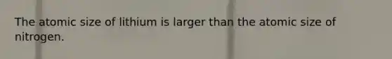 The atomic size of lithium is larger than the atomic size of nitrogen.
