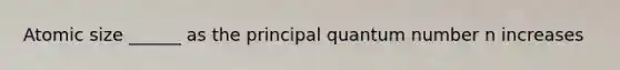 Atomic size ______ as the principal quantum number n increases