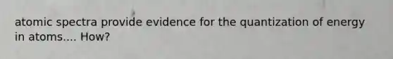 atomic spectra provide evidence for the quantization of energy in atoms.... How?