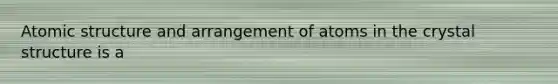 Atomic structure and arrangement of atoms in the crystal structure is a