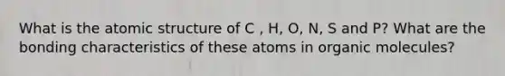 What is the atomic structure of C , H, O, N, S and P? What are the bonding characteristics of these atoms in organic molecules?