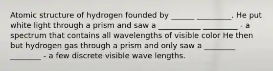 Atomic structure of hydrogen founded by ______ _________. He put white light through a prism and saw a ___________ _________ - a spectrum that contains all wavelengths of visible color He then but hydrogen gas through a prism and only saw a ________ ________ - a few discrete visible wave lengths.