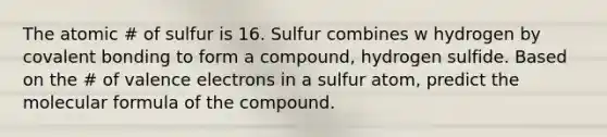 The atomic # of sulfur is 16. Sulfur combines w hydrogen by covalent bonding to form a compound, hydrogen sulfide. Based on the # of valence electrons in a sulfur atom, predict the molecular formula of the compound.