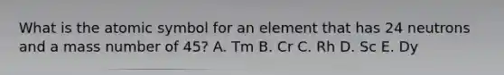 What is the atomic symbol for an element that has 24 neutrons and a mass number of 45? A. Tm B. Cr C. Rh D. Sc E. Dy