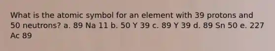 What is the atomic symbol for an element with 39 protons and 50 neutrons? a. 89 Na 11 b. 50 Y 39 c. 89 Y 39 d. 89 Sn 50 e. 227 Ac 89