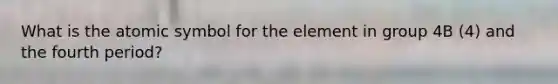 What is the atomic symbol for the element in group 4B (4) and the fourth period?