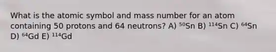 What is the atomic symbol and mass number for an atom containing 50 protons and 64 neutrons? A) ⁵⁰Sn B) ¹¹⁴Sn C) ⁶⁴Sn D) ⁶⁴Gd E) ¹¹⁴Gd