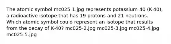 The atomic symbol mc025-1.jpg represents potassium-40 (K-40), a radioactive isotope that has 19 protons and 21 neutrons. Which atomic symbol could represent an isotope that results from the decay of K-40? mc025-2.jpg mc025-3.jpg mc025-4.jpg mc025-5.jpg