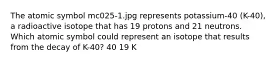 The atomic symbol mc025-1.jpg represents potassium-40 (K-40), a radioactive isotope that has 19 protons and 21 neutrons. Which atomic symbol could represent an isotope that results from the decay of K-40? 40 19 K