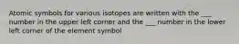 Atomic symbols for various isotopes are written with the ___ number in the upper left corner and the ___ number in the lower left corner of the element symbol