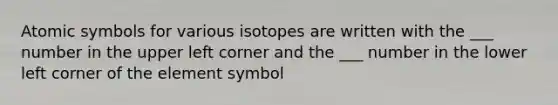 Atomic symbols for various isotopes are written with the ___ number in the upper left corner and the ___ number in the lower left corner of the element symbol