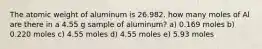 The atomic weight of aluminum is 26.982. how many moles of Al are there in a 4.55 g sample of aluminum? a) 0.169 moles b) 0.220 moles c) 4.55 moles d) 4.55 moles e) 5.93 moles