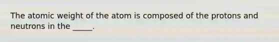 The atomic weight of the atom is composed of the protons and neutrons in the _____.