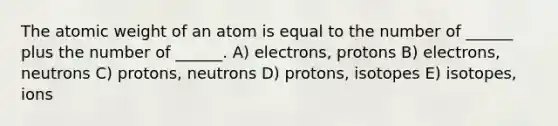 The atomic weight of an atom is equal to the number of ______ plus the number of ______. A) electrons, protons B) electrons, neutrons C) protons, neutrons D) protons, isotopes E) isotopes, ions