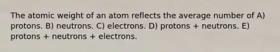 The atomic weight of an atom reflects the average number of A) protons. B) neutrons. C) electrons. D) protons + neutrons. E) protons + neutrons + electrons.