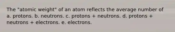 The "atomic weight" of an atom reflects the average number of a. protons. b. neutrons. c. protons + neutrons. d. protons + neutrons + electrons. e. electrons.