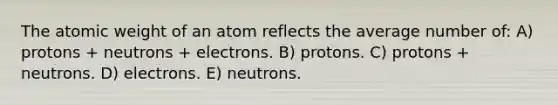 The atomic weight of an atom reflects the average number of: A) protons + neutrons + electrons. B) protons. C) protons + neutrons. D) electrons. E) neutrons.