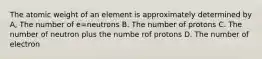 The atomic weight of an element is approximately determined by A, The number of e=neutrons B. The number of protons C. The number of neutron plus the numbe rof protons D. The number of electron